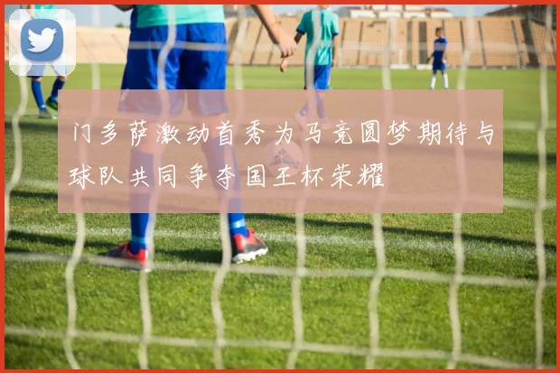 门多萨激动首秀为马竞圆梦期待与球队共同争夺国王杯荣耀