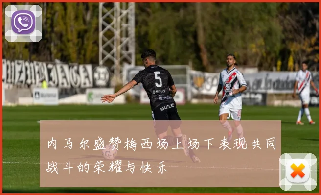内马尔盛赞梅西场上场下表现共同战斗的荣耀与快乐