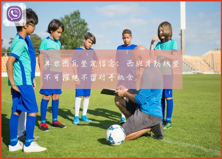 库尔图瓦坚定信念：西班牙防线坚不可摧绝不留对手机会