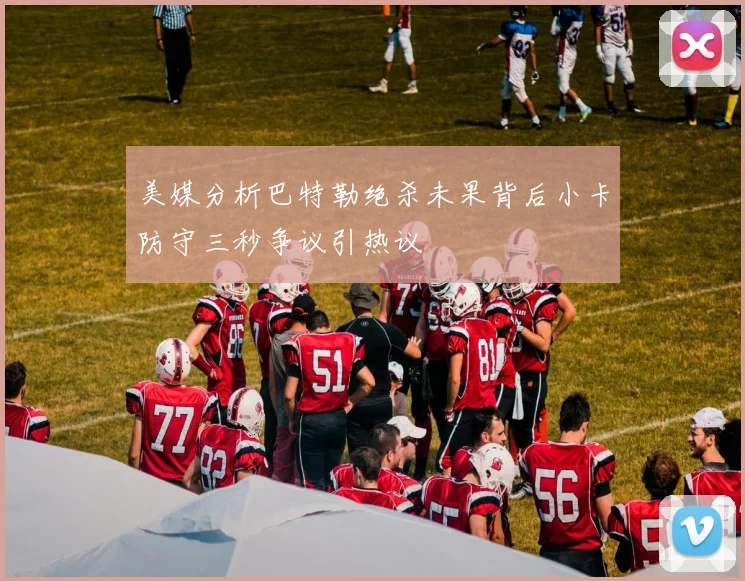 美媒分析巴特勒绝杀未果背后小卡防守三秒争议引热议