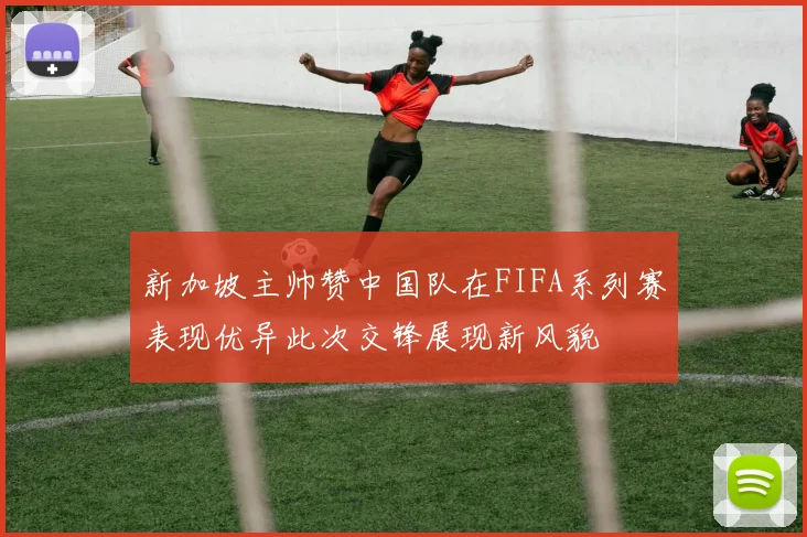 新加坡主帅赞中国队在FIFA系列赛表现优异此次交锋展现新风貌