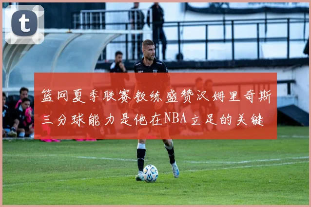 篮网夏季联赛教练盛赞汉姆里奇斯三分球能力是他在NBA立足的关键