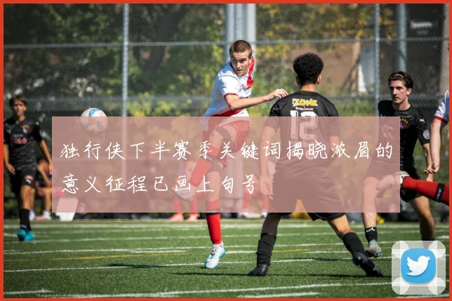 独行侠下半赛季关键词揭晓浓眉的意义征程已画上句号