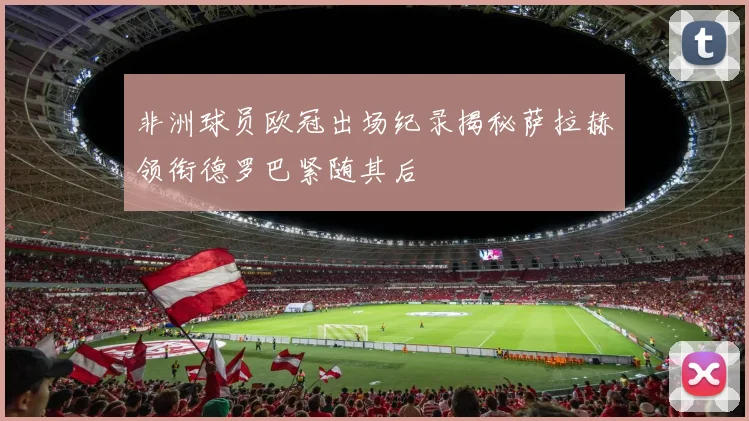 非洲球员欧冠出场纪录揭秘萨拉赫领衔德罗巴紧随其后