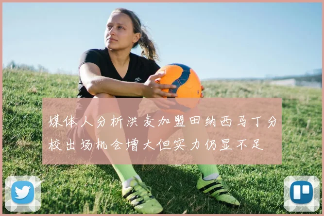 媒体人分析洪麦加盟田纳西马丁分校出场机会增大但实力仍显不足