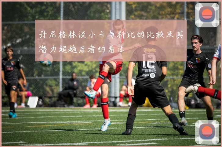丹尼格林谈小卡与科比的比较及其潜力超越后者的看法