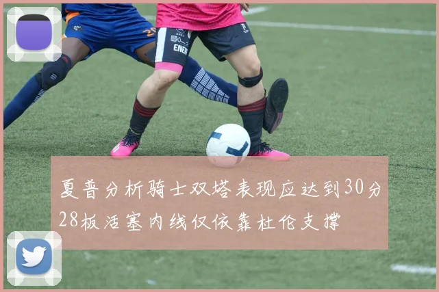 夏普分析骑士双塔表现应达到30分28板活塞内线仅依靠杜伦支撑