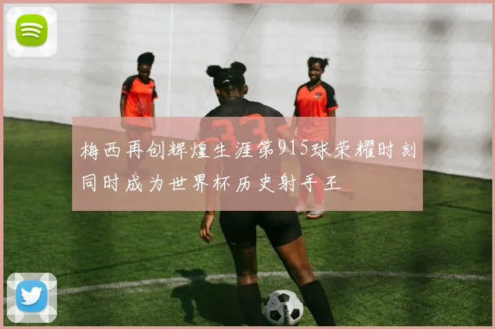 梅西再创辉煌生涯第915球荣耀时刻同时成为世界杯历史射手王