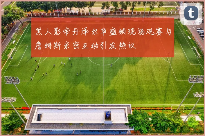 黑人影帝丹泽尔华盛顿现场观赛与詹姆斯亲密互动引发热议