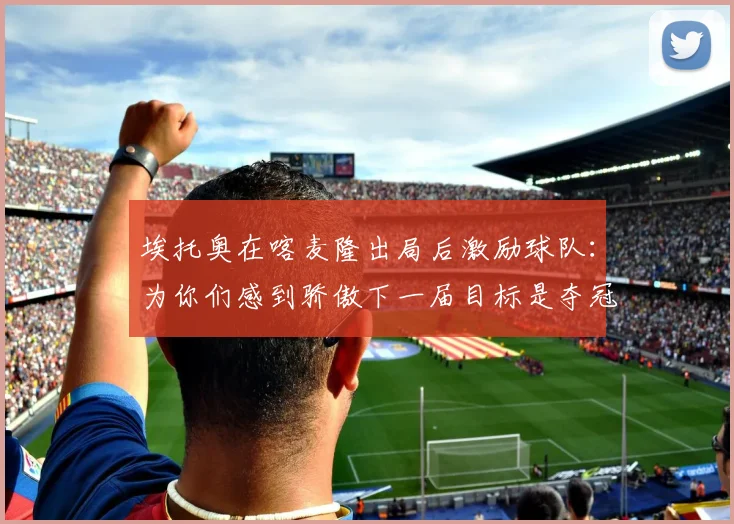 埃托奥在喀麦隆出局后激励球队：为你们感到骄傲下一届目标是夺冠