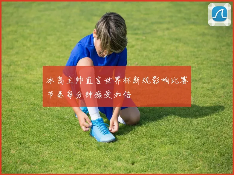 冰岛主帅直言世界杯新规影响比赛节奏每分钟感受加倍