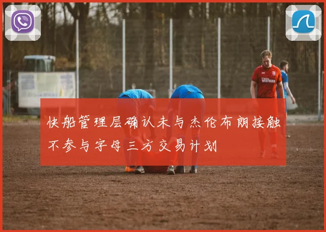 快船管理层确认未与杰伦布朗接触不参与字母三方交易计划